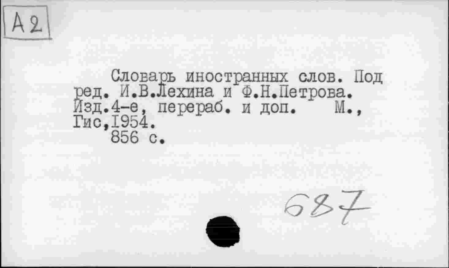 ﻿Az
Словарь иностранных слов. Под ред. И.В.Лехина и Ф.Н.Петрова. Изд.4-е, перераб. и доп. М., Гис,1954.
856 с.
